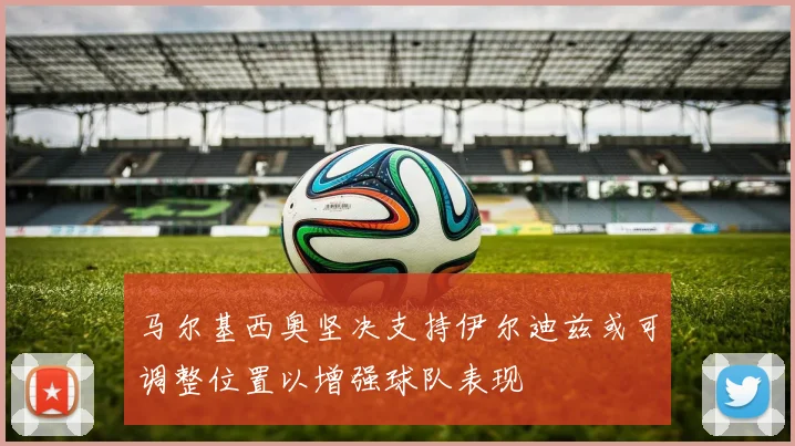 马尔基西奥坚决支持伊尔迪兹或可调整位置以增强球队表现