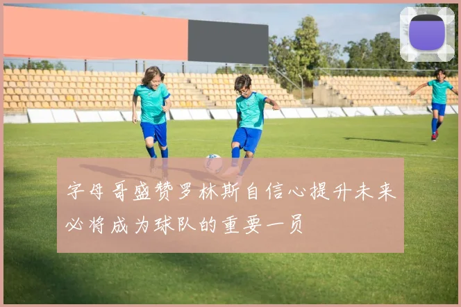 字母哥盛赞罗林斯自信心提升未来必将成为球队的重要一员