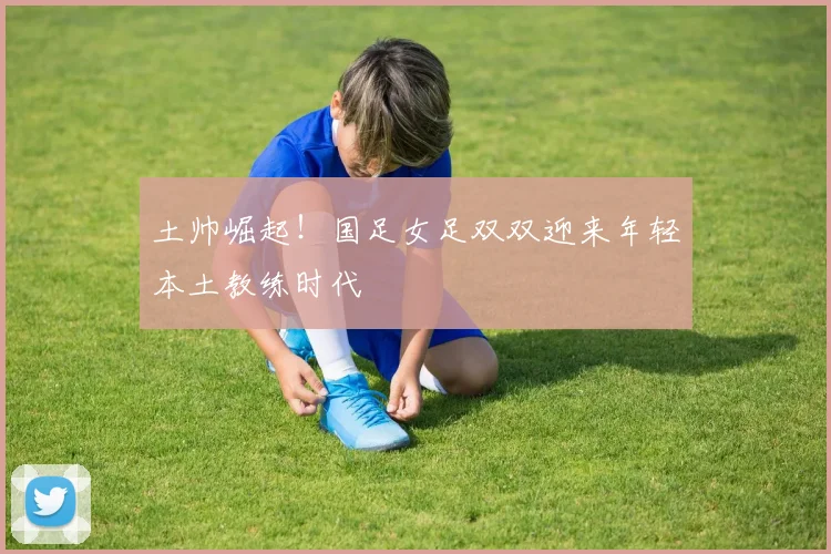 土帅崛起！国足女足双双迎来年轻本土教练时代