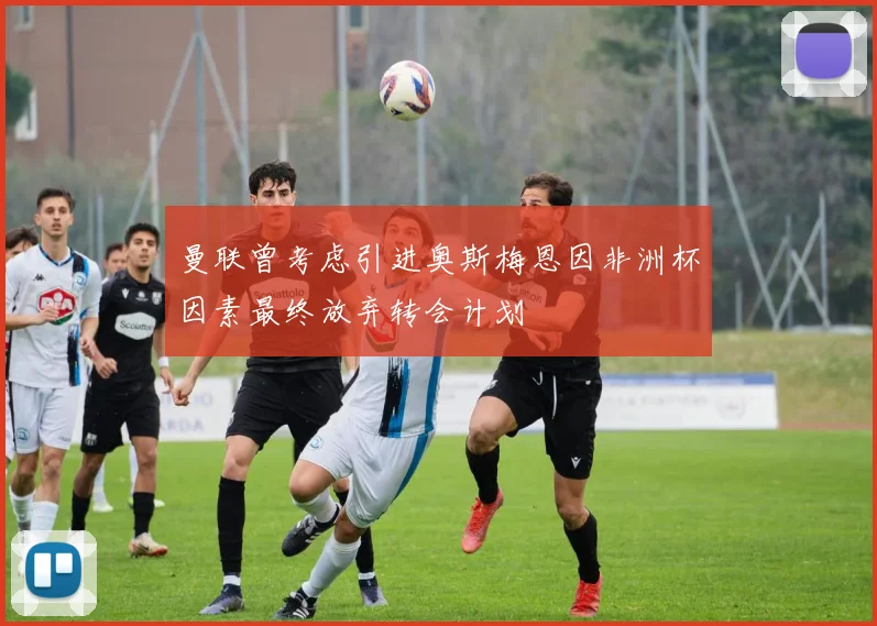 曼联曾考虑引进奥斯梅恩因非洲杯因素最终放弃转会计划