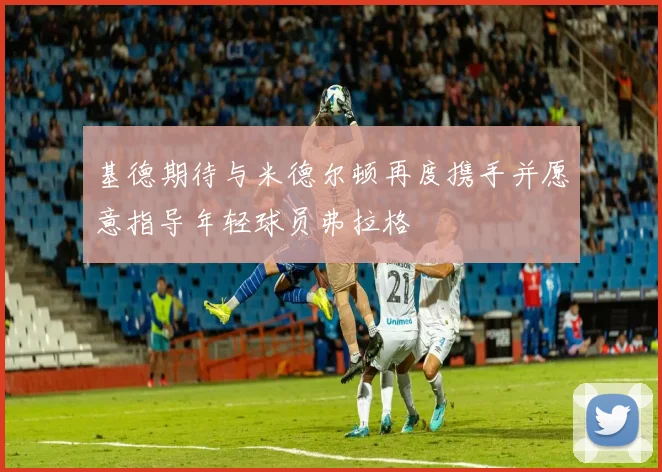 基德期待与米德尔顿再度携手并愿意指导年轻球员弗拉格