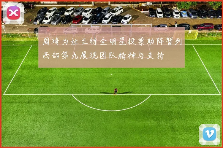 周琦为杜兰特全明星投票助阵暂列西部第九展现团队精神与支持