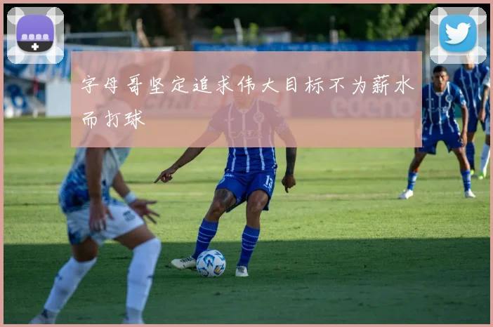 字母哥坚定追求伟大目标不为薪水而打球