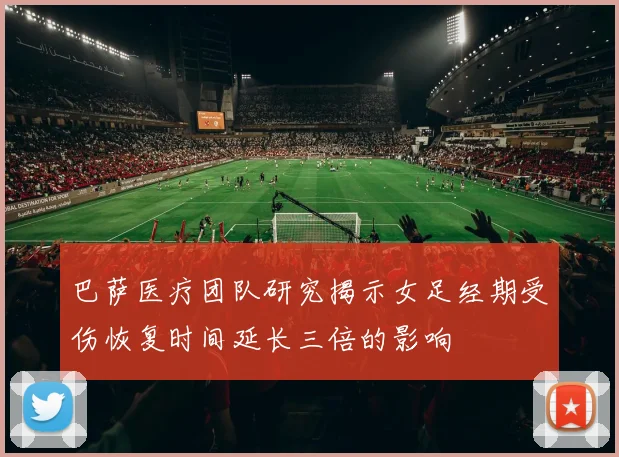 巴萨医疗团队研究揭示女足经期受伤恢复时间延长三倍的影响