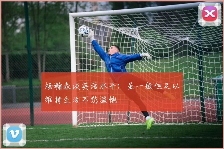 杨瀚森谈英语水平：虽一般但足以维持生活不愁温饱
