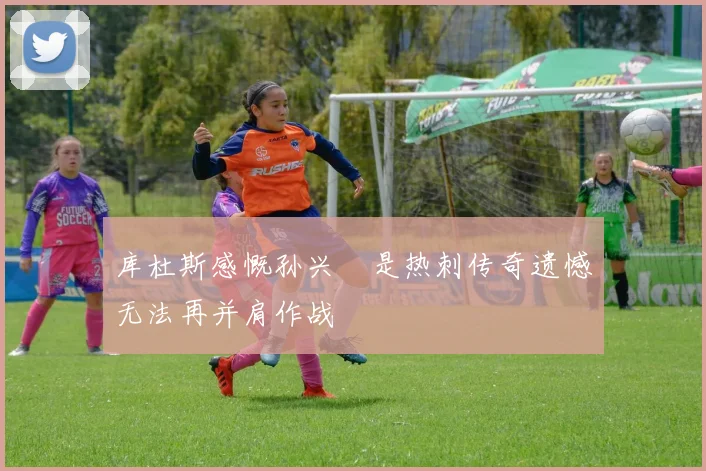库杜斯感慨孙兴慜是热刺传奇遗憾无法再并肩作战