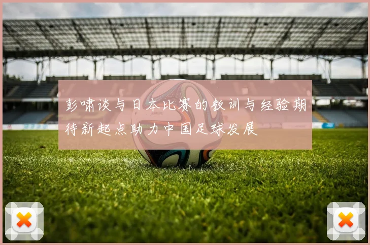 彭啸谈与日本比赛的教训与经验期待新起点助力中国足球发展