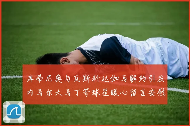 库蒂尼奥与瓦斯科达伽马解约引发内马尔大马丁等球星暖心留言安慰