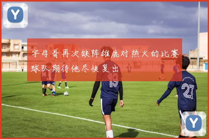 字母哥再次缺阵雄鹿对热火的比赛球队期待他尽快复出