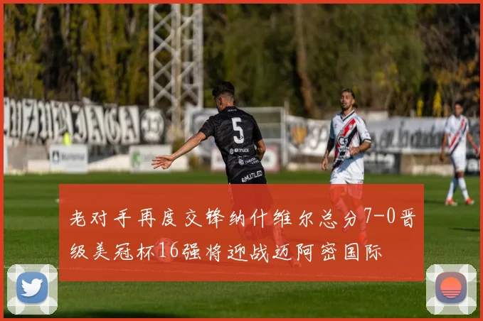 老对手再度交锋纳什维尔总分7-0晋级美冠杯16强将迎战迈阿密国际