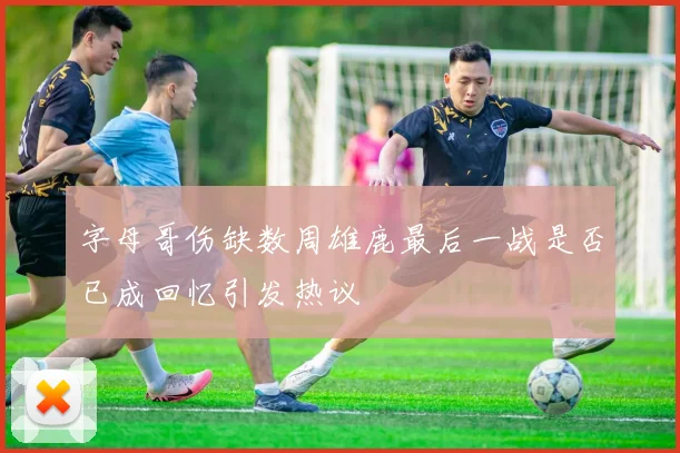 字母哥伤缺数周雄鹿最后一战是否已成回忆引发热议