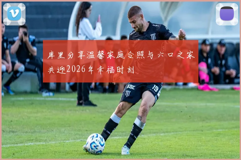 库里分享温馨家庭合照与六口之家共迎2026年幸福时刻