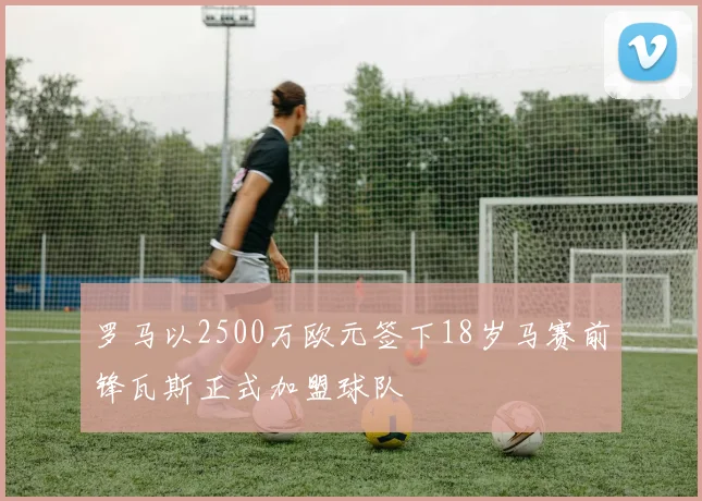 罗马以2500万欧元签下18岁马赛前锋瓦斯正式加盟球队