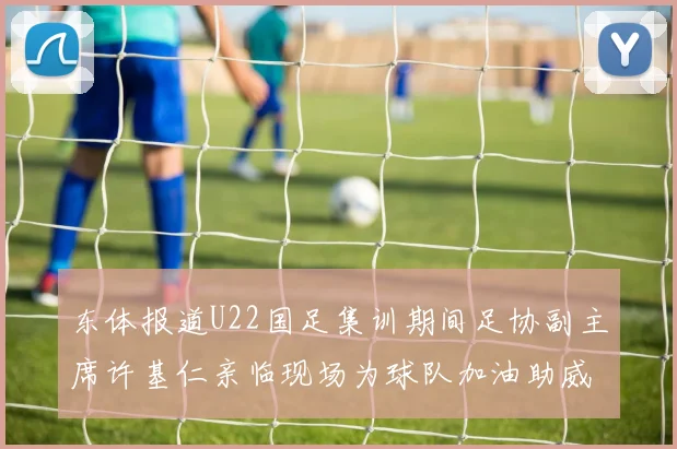 东体报道U22国足集训期间足协副主席许基仁亲临现场为球队加油助威