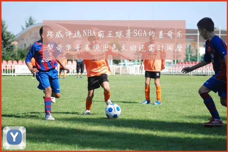 路威评选NBA前五球员SGA约基奇东契奇华子表现出色文班还需时间磨练