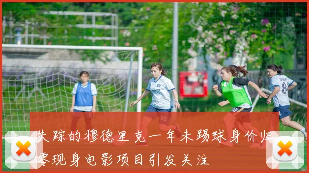 失踪的穆德里克一年未踢球身价归零现身电影项目引发关注