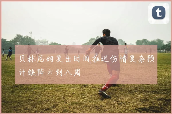 贝林厄姆复出时间推迟伤情复杂预计缺阵六到八周