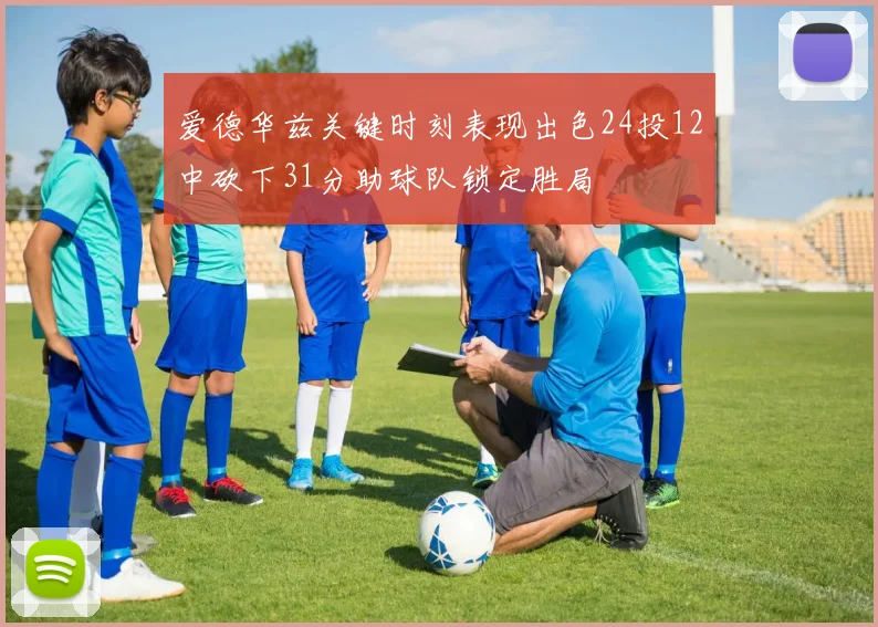 爱德华兹关键时刻表现出色24投12中砍下31分助球队锁定胜局