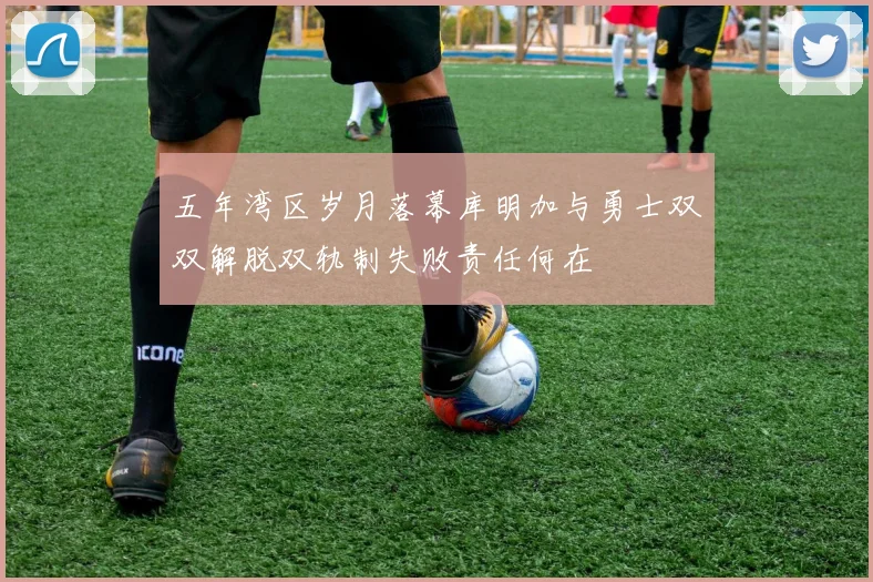五年湾区岁月落幕库明加与勇士双双解脱双轨制失败责任何在