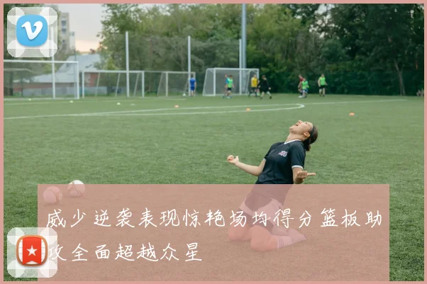 威少逆袭表现惊艳场均得分篮板助攻全面超越众星