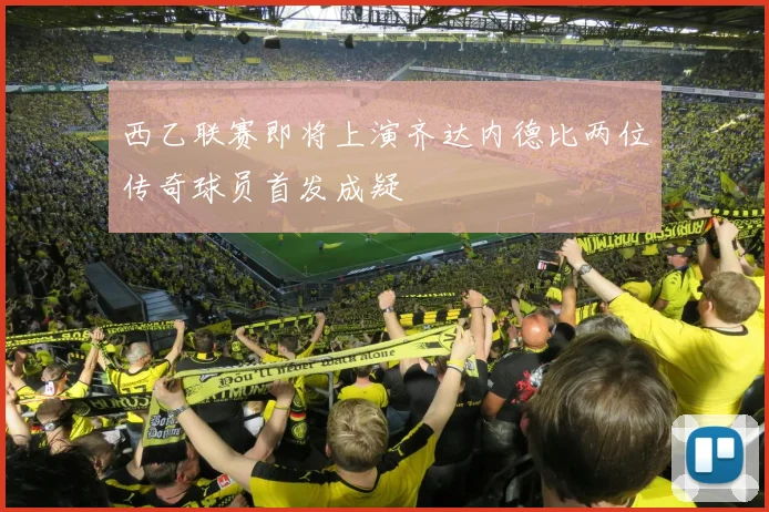 西乙联赛即将上演齐达内德比两位传奇球员首发成疑
