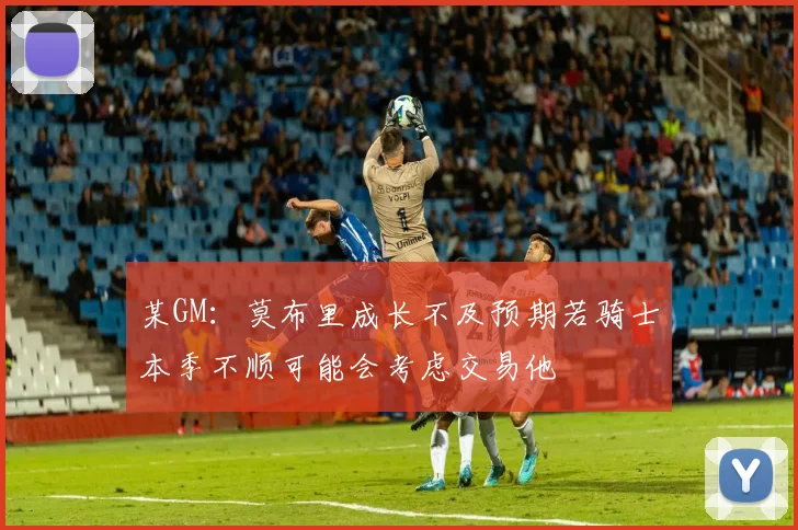 某GM：莫布里成长不及预期若骑士本季不顺可能会考虑交易他