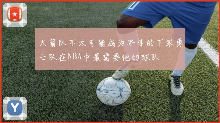 火箭队不太可能成为字母的下家勇士队在NBA中最需要他的球队
